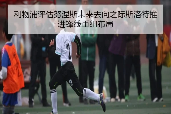 利物浦评估努涅斯未来去向之际斯洛特推进锋线重组布局