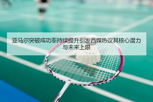亚马尔突破成功率持续提升引发西媒热议其核心潜力与未来上限